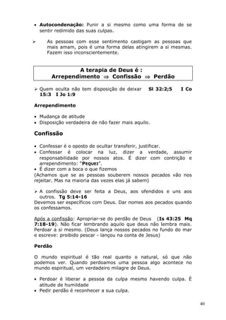 • Autocondenação: Punir a si mesmo como uma forma de se
sentir redimido das suas culpas.
 As pessoas com esse sentimento castigam as pessoas que
mais amam, pois é uma forma delas atingirem a si mesmas.
Fazem isso inconscientemente.
A terapia de Deus é :
Arrependimento ⇒ Confissão ⇒ Perdão
 Quem oculta não tem disposição de deixar Sl 32:2;5 I Co
15:3 I Jo 1:9
Arrependimento
• Mudança de atitude
• Disposição verdadeira de não fazer mais aquilo.
Confissão
• Confessar é o oposto de ocultar transferir, justificar.
• Confessar é colocar na luz, dizer a verdade, assumir
responsabilidade por nossos atos. É dizer com contrição e
arrependimento: “PEQUEI”.
• É dizer com a boca o que fizemos
(Achamos que se as pessoas souberem nossos pecados vão nos
rejeitar. Mas na maioria das vezes elas já sabem)
 A confissão deve ser feita a Deus, aos ofendidos e uns aos
outros. Tg 5:14-16
Devemos ser específicos com Deus. Dar nomes aos pecados quando
os confessamos.
Após a confissão: Apropriar-se do perdão de Deus (Is 43:25 Mq
7:18-19). Não ficar lembrando aquilo que deus não lembra mais.
Perdoar a si mesmo. (Deus lança nossos pecados no fundo do mar
e escreve: proibido pescar - lançou na conta de Jesus)
Perdão
O mundo espiritual é tão real quanto o natural, só que não
podemos ver. Quando perdoamos uma pessoa algo acontece no
mundo espiritual, um verdadeiro milagre de Deus.
• Perdoar é liberar a pessoa da culpa mesmo havendo culpa. É
atitude de humildade
• Pedir perdão é reconhecer a sua culpa.
40
 