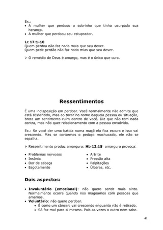 Ex.:
• A mulher que perdoou o sobrinho que tinha usurpado sua
herança.
• A mulher que perdoou seu estuprador.
Lc 17:1-10
Quem perdoa não faz nada mais que seu dever.
Quem pede perdão não faz nada mias que seu dever.
 O remédio de Deus é amargo, mas é o único que cura.
Ressentimentos
É uma indisposição em perdoar. Você normalmente não admite que
está ressentido, mas ao tocar no nome daquela pessoa ou situação,
brota um sentimento ruim dentro de você. Diz que não tem nada
contra, mas não quer relacionamento com a pessoa envolvida.
Ex.: Se você der uma batida numa maçã ela fica escura e isso vai
crescendo. Mas se cortarmos o pedaço machucado, ele não se
espalha.
 Ressentimento produz amargura: Hb 12:15 amargura provoca:
• Problemas nervosos
• Insônia
• Dor de cabeça
• Esgotamento
• Artrite
• Pressão alta
• Palpitações
• Úlceras, etc.
Dois aspectos:
• Involuntário (emocional): não quero sentir mais sinto.
Normalmente ocorre quando nos magoamos com pessoas que
amamos.
• Voluntário: não quero perdoar.
• É como um câncer: vai crescendo enquanto não é retirado.
• Só faz mal para si mesmo. Pois as vezes o outro nem sabe.
41
 