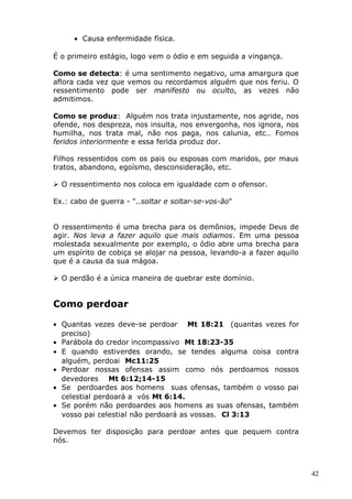 • Causa enfermidade física.
É o primeiro estágio, logo vem o ódio e em seguida a vingança.
Como se detecta: é uma sentimento negativo, uma amargura que
aflora cada vez que vemos ou recordamos alguém que nos feriu. O
ressentimento pode ser manifesto ou oculto, as vezes não
admitimos.
Como se produz: Alguém nos trata injustamente, nos agride, nos
ofende, nos despreza, nos insulta, nos envergonha, nos ignora, nos
humilha, nos trata mal, não nos paga, nos calunia, etc.. Fomos
feridos interiormente e essa ferida produz dor.
Filhos ressentidos com os pais ou esposas com maridos, por maus
tratos, abandono, egoísmo, desconsideração, etc.
 O ressentimento nos coloca em igualdade com o ofensor.
Ex.: cabo de guerra - "..soltar e soltar-se-vos-ão"
O ressentimento é uma brecha para os demônios, impede Deus de
agir. Nos leva a fazer aquilo que mais odiamos. Em uma pessoa
molestada sexualmente por exemplo, o ódio abre uma brecha para
um espírito de cobiça se alojar na pessoa, levando-a a fazer aquilo
que é a causa da sua mágoa.
 O perdão é a única maneira de quebrar este domínio.
Como perdoar
• Quantas vezes deve-se perdoar Mt 18:21 (quantas vezes for
preciso)
• Parábola do credor incompassivo Mt 18:23-35
• E quando estiverdes orando, se tendes alguma coisa contra
alguém, perdoai Mc11:25
• Perdoar nossas ofensas assim como nós perdoamos nossos
devedores Mt 6:12;14-15
• Se perdoardes aos homens suas ofensas, também o vosso pai
celestial perdoará a vós Mt 6:14.
• Se porém não perdoardes aos homens as suas ofensas, também
vosso pai celestial não perdoará as vossas. Cl 3:13
Devemos ter disposição para perdoar antes que pequem contra
nós.
42
 