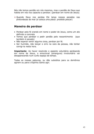 Nós não temos perdão em nós mesmos, mas o perdão de Deus que
habita em nós nos capacita a perdoar. (perdoar em nome de Jesus)
 Quando Deus nos perdoa Ele lança nossos pecados nas
profundezas do mar (e coloca uma placa: proibido pescar)
Maneira de perdoar
• Perdoar pela fé orando em nome e poder de Jesus, como um ato
definido e concreto
• Temos que perdoar e pedir perdão pelo ressentimento (que
também é pecado)
• Não esperar sentir alguma coisa, perdoar por fé.
• Ser humilde, não lançar o erro na cara da pessoa, não tentar
corrigi-la nesta hora.
Importante: Ao haver resolvido o aspecto voluntário perdoando
em nome de Jesus, o emocional (amargura) involuntário vai
desaparecendo num curto espaço de tempo.
Todas as nossas palavras, ou dão subsídios para os demônios
agirem ou para o Espírito Santo agir.
43
 