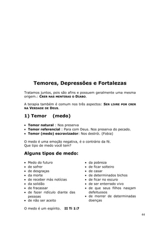 Temores, Depressões e Fortalezas
Tratamos juntos, pois são afins e possuem geralmente uma mesma
origem.: CRER NAS MENTIRAS O DIABO.
A terapia também é comum nos três aspectos: SER LIVRE POR CRER
NA VERDADE DE DEUS.
1) Temor (medo)
• Temor natural : Nos preserva
• Temor referencial : Para com Deus. Nos preserva do pecado.
• Temor (medo) escravizador: Nos destrói. (Fobia)
O medo é uma emoção negativa, é o contrário da fé.
Que tipo de medo você tem?
Alguns tipos de medo:
• Medo do futuro
• de sofrer
• de desgraças
• da morte
• de receber más notícias
• da solidão
• de fracassar
• de fazer ridículo diante das
pessoas
• de não ser aceito
• da pobreza
• de ficar solteiro
• de casar
• de determinados bichos
• de ficar no escuro
• de ser enterrado vivo
• de que seus filhos nasçam
defeituosos
• de morrer de determinadas
doenças
O medo é um espírito. II Ti 1:7
44
 