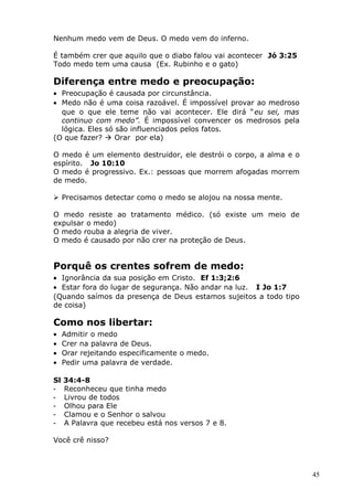 Nenhum medo vem de Deus. O medo vem do inferno.
É também crer que aquilo que o diabo falou vai acontecer Jó 3:25
Todo medo tem uma causa (Ex. Rubinho e o gato)
Diferença entre medo e preocupação:
• Preocupação é causada por circunstância.
• Medo não é uma coisa razoável. É impossível provar ao medroso
que o que ele teme não vai acontecer. Ele dirá “eu sei, mas
continuo com medo”. É impossível convencer os medrosos pela
lógica. Eles só são influenciados pelos fatos.
(O que fazer?  Orar por ela)
O medo é um elemento destruidor, ele destrói o corpo, a alma e o
espírito. Jo 10:10
O medo é progressivo. Ex.: pessoas que morrem afogadas morrem
de medo.
 Precisamos detectar como o medo se alojou na nossa mente.
O medo resiste ao tratamento médico. (só existe um meio de
expulsar o medo)
O medo rouba a alegria de viver.
O medo é causado por não crer na proteção de Deus.
Porquê os crentes sofrem de medo:
• Ignorância da sua posição em Cristo. Ef 1:3;2:6
• Estar fora do lugar de segurança. Não andar na luz. I Jo 1:7
(Quando saímos da presença de Deus estamos sujeitos a todo tipo
de coisa)
Como nos libertar:
• Admitir o medo
• Crer na palavra de Deus.
• Orar rejeitando especificamente o medo.
• Pedir uma palavra de verdade.
Sl 34:4-8
- Reconheceu que tinha medo
- Livrou de todos
- Olhou para Ele
- Clamou e o Senhor o salvou
- A Palavra que recebeu está nos versos 7 e 8.
Você crê nisso?
45
 