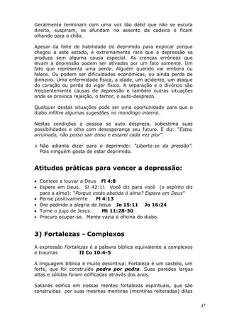 Geralmente terminam com uma voz tão débil que não se escuta
direito, suspiram, se afundam no assento da cadeira e ficam
olhando para o chão.
Apesar da falte de habilidade do deprimido para explicar porque
chegou a este estado, é extremamente raro que a depressão se
produza sem alguma causa especial. As crenças errôneas que
levam a depressão podem ser ativadas por um fato somente. Um
fato que representa uma perda. Alguém querido vai embora ou
falece. Ou podem ser dificuldades econômicas, ou ainda perda de
dinheiro. Uma enfermidade física, a idade, um acidente, um ataque
do coração ou perda do vigor físico. A separação e o divórcio são
freqüentemente causas de depressão e também outras situações
onde se provoca rejeição, o temor, o auto-desprezo.
Qualquer destas situações pode ser uma oportunidade para que o
diabo infiltre algumas sugestões no monólogo interno.
Nestas condições a pessoa se auto despreza, subestima suas
possibilidades e olha com desesperança seu futuro. E diz: “Estou
arruinado, não posso sair disso e estarei cada vez pior”.
 Não adianta dizer para o deprimido: “Liberte-se da pressão”.
Pois ninguém gosta de estar deprimido.
Atitudes práticas para vencer a depressão:
• Comece a louvar a Deus Fl 4:8
• Espere em Deus. Sl 42:11 Você diz para você (o espírito diz
para a alma): “Porque estás abatida ó alma? Espera em Deus”
• Pense positivamente Fl 4:13
• Ore pedindo a alegria de Jesus Jo 15:11 Jo 16:24
• Tome o jugo de Jesus. Mt 11:28-30
• Procure ocupar-se. Mente vazia é oficina do diabo.
3) Fortalezas - Complexos
A expressão Fortalezas é a palavra bíblica equivalente a complexos
e traumas II Co 10:4-5
A linguagem bíblica é muito descritiva: Fortaleza é um castelo, um
forte, que foi construído pedra por pedra. Suas paredes largas
altas e sólidas foram edificadas através dos anos.
Satanás edifica em nossas mentes fortalezas espirituais, que são
construídas por suas mesmas mentiras (mentiras reiteradas) ditas
47
 