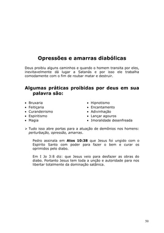 Opressões e amarras diabólicas
Deus proibiu alguns caminhos e quando o homem transita por eles,
inevitavelmente dá lugar a Satanás e por isso ele trabalha
comodamente com o fim de roubar matar e destruir.
Algumas práticas proibidas por deus em sua
palavra são:
• Bruxaria
• Feitiçaria
• Curandeirismo
• Espiritismo
• Magia
• Hipnotismo
• Encantamento
• Adivinhação
• Lançar agouros
• Imoralidade desenfreada
 Tudo isso abre portas para a atuação de demônios nos homens:
perturbação, opressão, amarras.
Pedro assinala em Atos 10:38 que Jesus foi ungido com o
Espírito Santo com poder para fazer o bem e curar os
oprimidos pelo diabo.
Em I Jo 3:8 diz: que Jesus veio para desfazer as obras do
diabo. Portanto Jesus tem toda a unção e autoridade para nos
libertar totalmente da dominação satânica.
50
 