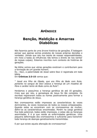 APÊNDICE
Benção, Maldição e Amarras
Diabólicas
Nós fazemos parte de uma árvore histórica de gerações. É bobagem
pensar que apenas somos produtos de nossas próprias decisões e
vontades. (Ainda que isto nos isente de nossas responsabilidades,
em meio a todas as influências não temos o direito de nos isentar
de nossas culpas). Estamos inscritos num contexto de histórias de
gerações.
Na bíblia vemos que várias gerações existiram e contribuíram para
a formação de um grande homem.
Ex.: Davi, a paternidade de Jessé sobre Davi é registrada em toda
bíblia.
Em Crônicas 2:3-15 vemos que:
“ Jessé era filho de Obede, que era filho de Boás com Rute,
portanto no sangue de Davi estava a herança de um moabita de
fibra e caráter tanto de Boás como de Rute”.
Herdamos e possuímos a herança genética de até 10 gerações.
Creio que por isto, a genealogia de Jesus foi tão completa. Os
escribas registraram todos os nomes positivamente para formar a
herança genética de Jesus.
Nos cromossomos estão impressos as características às vezes
dominantes, às vezes recessivas de todos os nossos antepassados.
Quando estes se encontram com os cromossomos da mulher,
defini-se as características encontradas. Porém na carga genética
fica todo potencial, todos estão impressos, e estas são as heranças
assimiladas. E é ai que reside as enfermidades genéticas. Uma
pequena deformação dos cromossomos é suficiente para transmitir
toda herança de doenças geneticamente transmitidas.
E por que existe aquela alteração de cromossomos?
51
 