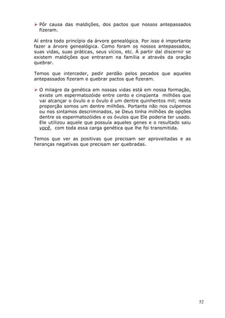  Pôr causa das maldições, dos pactos que nossos antepassados
fizeram.
Aí entra todo princípio da árvore genealógica. Por isso é importante
fazer a árvore genealógica. Como foram os nossos antepassados,
suas vidas, suas práticas, seus vícios, etc. À partir daí discernir se
existem maldições que entraram na família e através da oração
quebrar.
Temos que interceder, pedir perdão pelos pecados que aqueles
antepassados fizeram e quebrar pactos que fizeram.
 O milagre da genética em nossas vidas está em nossa formação,
existe um espermatozóide entre cento e cinqüenta milhões que
vai alcançar o óvulo e o óvulo é um dentre quinhentos mil; nesta
proporção somos um dentre milhões. Portanto não nos culpemos
ou nos sintamos descriminados, se Deus tinha milhões de opções
dentre os espermatozóides e os óvulos que Ele poderia ter usado.
Ele utilizou aquele que possuía aqueles genes e o resultado saiu
você, com toda essa carga genética que lhe foi transmitida.
Temos que ver as positivas que precisam ser aproveitadas e as
heranças negativas que precisam ser quebradas.
52
 