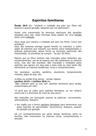 Espíritos familiares
Êxodo 20:5 diz: “Visitarei a maldade dos pais nos filhos até
terceira e quarta geração, daqueles que me aborrecem”.
Existe uma transmissão de heranças espirituais das gerações
passadas para nós; estas heranças tanto podem ser uma benção
como uma maldição.
Deus disse que visitaria a maldade dos pais nos filhos: Como isso
acontece?
Deus tão somente entrega aquela família ou indivíduo a sofrer
ações de espíritos que induzam sua família (seus antepassados) a
práticas pecaminosas, dessa forma as heranças espirituais são
transmitidas. (O provérbio se cumpre - Tal pai, tal filho).
Mesmo que os filhos tenham sido marcados pelos distúrbios dos
comportamentos; era de se esperar que não repetissem os mesmos
erros, mas isto não acontece. São marcados e moldados pelos
espíritos que agiram em seus pais e mais cedo ou mais tarde irão
demonstrar as mesmas tendências, vícios e comportamentos.
Ver exemplos: suicídio, adultério, alcoolismo, temperamento
violento, jogos de azar, etc.
A bíblia na versão King James - versão inglesa:
Levítico 19:31 e Levítico 20:6 diz:
“Não voltareis para os que tem espíritos familiares para serdes
contaminados por eles”.
“A alma que se voltar para espíritos familiares, eu me voltarei
contra ela e a eliminarei do meio do meu povo”.
Nas traduções em português usamos as palavras: necromantes,
adivinhadores, feiticeiro.
 Em inglês usa o termo espíritos familiares para demonstrar que
estes espíritos de adivinhação, necromancia, feitiçaria, passam
de geração em geração.
Há um acompanhamento por parte desses demônios sobre as
famílias, eles transmitem os mesmos vícios, comportamento e
atitudes.
53
 
