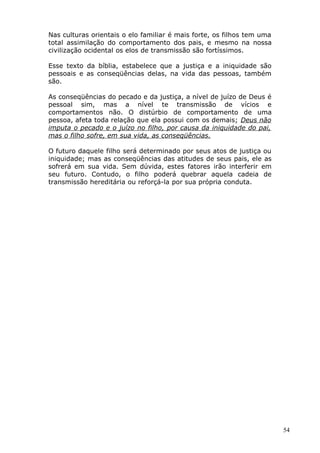 Nas culturas orientais o elo familiar é mais forte, os filhos tem uma
total assimilação do comportamento dos pais, e mesmo na nossa
civilização ocidental os elos de transmissão são fortíssimos.
Esse texto da bíblia, estabelece que a justiça e a iniquidade são
pessoais e as conseqüências delas, na vida das pessoas, também
são.
As conseqüências do pecado e da justiça, a nível de juízo de Deus é
pessoal sim, mas a nível te transmissão de vícios e
comportamentos não. O distúrbio de comportamento de uma
pessoa, afeta toda relação que ela possui com os demais; Deus não
imputa o pecado e o juízo no filho, por causa da iniquidade do pai,
mas o filho sofre, em sua vida, as conseqüências.
O futuro daquele filho será determinado por seus atos de justiça ou
iniquidade; mas as conseqüências das atitudes de seus pais, ele as
sofrerá em sua vida. Sem dúvida, estes fatores irão interferir em
seu futuro. Contudo, o filho poderá quebrar aquela cadeia de
transmissão hereditária ou reforçá-la por sua própria conduta.
54
 