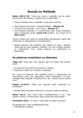 Benção ou Maldição
Salmo 109:17-19: “Visto que amou a maldição, ela lhe sobre
venha; pois não desejou a benção, ela se afasta dele..”
 Tanto a benção como a maldição é uma força concreta.
• Jacó abençoa seus filhos - Benção Profética - Gênesis 49
• A força de uma benção - Jacó e Esaú - Gênesis 27.
• Uma benção proferida e o cumprimento dela. Josué amaldiçoa
quem reerguesse Jericó; Josué 6:26 profere, se cumpre em I
Reis 16:34.
Vemos o poder que existe na verbalização das palavras. Aquilo que
proferimos ou abençoamos ou amaldiçoamos.
 Nossas palavras são materiais que damos ou para o Espírito
Santo agir ou para espíritos malignos. Por isso a bíblia condena
os maldizentes. Com nossas palavras ou edificamos ou
destruímos.
As palavras constróem ou distroem
Tiago 3:6 “Vede que uma fagulha põe em brasas tão grande
selva”.
• As palavras tem poder de encorajar ou abater.
• Despertam alegria ou tristezas e angústias.
Por causa de palavras não medidas, duras e desprovidas de
misericórdia, lares são destruídos, filhos abandonam os pais,
amizades são rompidas. Provérbios 15:1 diz: A palavra dura suscita
a ira”.
Mateus 12:36-37 “Pelas tuas palavras serás justificado ou
condenado”.
 Nossas palavras podem alimentar ou anular a ação de Satanás.
Salmo 141:3: Davi temia falar irrefletidamente e diz: “Põe
guarda, Senhor, à minha boca; vigia a porta dos meus lábios”.
Provérbios 18:21: “A morte e vida estão no poder da língua”.
Há pessoas que vivem amaldiçoando tudo:
• Amaldiçoam o salário;
55
 