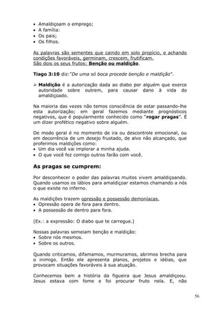 • Amaldiçoam o emprego;
• A família:
• Os pais;
• Os filhos.
As palavras são sementes que caindo em solo propício, e achando
condições favoráveis, germinam, crescem, frutificam.
São dois os seus frutos: Benção ou maldição.
Tiago 3:10 diz:”De uma só boca procede benção e maldição”.
 Maldição é a autorização dada ao diabo por alguém que exerce
autoridade sobre outrem, para causar dano à vida do
amaldiçoado.
Na maioria das vezes não temos consciência de estar passando-lhe
esta autorização; em geral fazemos mediante prognósticos
negativos, que é popularmente conhecido como “rogar pragas”. É
um dizer profético negativo sobre alguém.
De modo geral é no momento de ira ou descontrole emocional, ou
em decorrência de um desejo frustado, de alvo não alcançado, que
proferimos maldições como:
• Um dia você vai implorar a minha ajuda.
• O que você fez comigo outros farão com você.
As pragas se cumprem:
Por desconhecer o poder das palavras muitos vivem amaldiçoando.
Quando usamos os lábios para amaldiçoar estamos chamando a nós
o que existe no inferno.
As maldições trazem opressão e possessão demoníacas.
• Opressão opera de fora para dentro.
• A possessão de dentro para fora.
(Ex.: a expressão: O diabo que te carregue.)
Nossas palavras semeiam benção e maldição:
• Sobre nós mesmos.
• Sobre os outros.
Quando criticamos, difamamos, murmuramos, abrimos brecha para
o inimigo. Então ele apresenta planos, projetos e idéias, que
provocam situações favoráveis à sua atuação.
Conhecemos bem a história da figueira que Jesus amaldiçoou.
Jesus estava com fome e foi procurar fruto nela. E, não
56
 