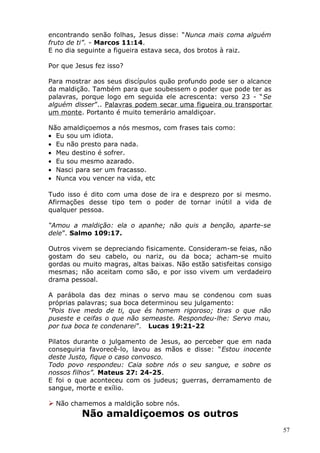 encontrando senão folhas, Jesus disse: “Nunca mais coma alguém
fruto de ti”. - Marcos 11:14.
E no dia seguinte a figueira estava seca, dos brotos à raiz.
Por que Jesus fez isso?
Para mostrar aos seus discípulos quão profundo pode ser o alcance
da maldição. Também para que soubessem o poder que pode ter as
palavras, porque logo em seguida ele acrescenta: verso 23 - “Se
alguém disser”.. Palavras podem secar uma figueira ou transportar
um monte. Portanto é muito temerário amaldiçoar.
Não amaldiçoemos a nós mesmos, com frases tais como:
• Eu sou um idiota.
• Eu não presto para nada.
• Meu destino é sofrer.
• Eu sou mesmo azarado.
• Nasci para ser um fracasso.
• Nunca vou vencer na vida, etc
Tudo isso é dito com uma dose de ira e desprezo por si mesmo.
Afirmações desse tipo tem o poder de tornar inútil a vida de
qualquer pessoa.
“Amou a maldição: ela o apanhe; não quis a benção, aparte-se
dele”. Salmo 109:17.
Outros vivem se depreciando fisicamente. Consideram-se feias, não
gostam do seu cabelo, ou nariz, ou da boca; acham-se muito
gordas ou muito magras, altas baixas. Não estão satisfeitas consigo
mesmas; não aceitam como são, e por isso vivem um verdadeiro
drama pessoal.
A parábola das dez minas o servo mau se condenou com suas
próprias palavras; sua boca determinou seu julgamento:
“Pois tive medo de ti, que és homem rigoroso; tiras o que não
puseste e ceifas o que não semeaste. Respondeu-lhe: Servo mau,
por tua boca te condenarei”. Lucas 19:21-22
Pilatos durante o julgamento de Jesus, ao perceber que em nada
conseguiria favorecê-lo, lavou as mãos e disse: “Estou inocente
deste Justo, fique o caso convosco.
Todo povo respondeu: Caia sobre nós o seu sangue, e sobre os
nossos filhos”. Mateus 27: 24-25.
E foi o que aconteceu com os judeus; guerras, derramamento de
sangue, morte e exílio.
 Não chamemos a maldição sobre nós.
Não amaldiçoemos os outros
57
 