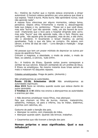 Ex.: História da mulher que o marido estava ensinando a dirigir
automóvel. O homem estava paralítico por uma palavra que disse a
sua esposa. “Você é burra. Muito burra. Não aprenderá nunca; você
não aprende nada”.
A esposa ficou silenciosa por alguns momentos, cabeça baixa,
pensativa. Depois olhou firmemente o marido e, descarregando
toda sua mágoa e ira, sentenciou: “Posso ser o que você disse,
mas esta “burra” que não aprende nada, um dia haverá de ouvir
você implorando que o leve para o hospital dirigindo este carro;
mas esta “burra” que não aprende nada, não o fará. Mesmo que
você grite, não aquele grito de estupidez, mas de dor, e até chore,
não o atenderei. E levantando o lençol mostrou as pernas
paralisadas. Tudo o que ela falou se cumpriu. Ele estava com
câncer, e tinha 30 dias de vida”. - Livro Benção e maldição - Jorge
Linhares.
Há pessoas que tem um prazer mórbido de depreciar os outros por
causa da aparência física.
Criticam a magreza, a obesidade, o modo de andar, o modo de
falar, os cabelos, a calvície, tudo enfim.
Ex.: A história de Eliseu. Quando certos jovens começaram a
zombar da sua calvície. Estavam zombando de um profeta de Deus.
E Eliseu os amaldiçoou. No mesmo instante duas Ursas saíram do
mato e mataram 42 daqueles rapazes.
Cidades amaldiçoadas. Praga de padre. (Anhembi.)
Não amaldiçoemos as autoridades.
Êxodo 22:28; Eclesiastes 10:20 Não amaldiçoemos as
autoridades espirituais.
Atos 23:5 Paulo se retratou quando soube que estava diante do
sumo sacerdote.
I Timóteo 2: 1-4A bíblia nos ensina a abençoarmos as autoridades
e orarmos por elas.
 Não devemos amaldiçoar nosso filhos, mas abençoar.
Pais que chamam os filho de burros, maricas, malandrinho,
safadinho, moleque, vá para o inferno, vou te matar, diabinhos,
anjinhos com rabinhos, etc.
Costume de pedir a benção dos pais.
• Abençoar no ventre, com imposição de mãos.
• Abençoar quando saem. Quando vão brincar, trabalhar.
 Casamentos que não tiveram a benção dos pais
Nomes próprios e seus significados. Qual a sua
influência?
58
 