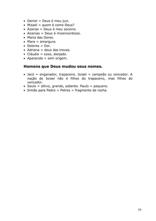 • Daniel = Deus é meu juiz.
• Misael = quem é como Deus?
• Azarias = Deus é meu socorro.
• Ananias = Deus é misericordioso.
• Maria das Dores.
• Mara = amargura.
• Dolores = Dor.
• Adriana = deus das trevas.
• Cláudio = coxo, aleijado.
• Aparecida = sem origem.
Homens que Deus mudou seus nomes.
• Jacó = enganador, trapaceiro. Israel = campeão ou vencedor. A
nação de Israel não é filhos do trapaceiro, mas filhos do
vencedor.
• Saulo = altivo, grande, soberbo. Paulo = pequeno.
• Simão para Pedro = Petros = fragmento de rocha.
59
 