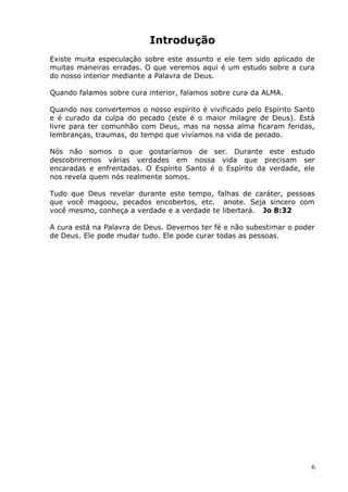 Introdução
Existe muita especulação sobre este assunto e ele tem sido aplicado de
muitas maneiras erradas. O que veremos aqui é um estudo sobre a cura
do nosso interior mediante a Palavra de Deus.
Quando falamos sobre cura interior, falamos sobre cura da ALMA.
Quando nos convertemos o nosso espírito é vivificado pelo Espírito Santo
e é curado da culpa do pecado (este é o maior milagre de Deus). Está
livre para ter comunhão com Deus, mas na nossa alma ficaram feridas,
lembranças, traumas, do tempo que vivíamos na vida de pecado.
Nós não somos o que gostaríamos de ser. Durante este estudo
descobriremos várias verdades em nossa vida que precisam ser
encaradas e enfrentadas. O Espírito Santo é o Espírito da verdade, ele
nos revela quem nós realmente somos.
Tudo que Deus revelar durante este tempo, falhas de caráter, pessoas
que você magoou, pecados encobertos, etc. anote. Seja sincero com
você mesmo, conheça a verdade e a verdade te libertará. Jo 8:32
A cura está na Palavra de Deus. Devemos ter fé e não subestimar o poder
de Deus. Ele pode mudar tudo. Ele pode curar todas as pessoas.
6
 