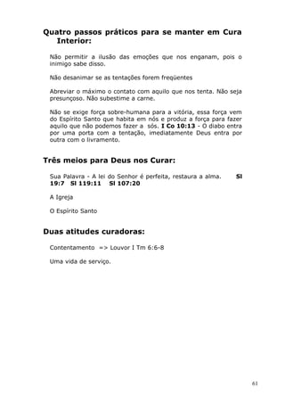 Quatro passos práticos para se manter em Cura
Interior:
Não permitir a ilusão das emoções que nos enganam, pois o
inimigo sabe disso.
Não desanimar se as tentações forem freqüentes
Abreviar o máximo o contato com aquilo que nos tenta. Não seja
presunçoso. Não subestime a carne.
Não se exige força sobre-humana para a vitória, essa força vem
do Espírito Santo que habita em nós e produz a força para fazer
aquilo que não podemos fazer a sós. I Co 10:13 - O diabo entra
por uma porta com a tentação, imediatamente Deus entra por
outra com o livramento.
Três meios para Deus nos Curar:
Sua Palavra - A lei do Senhor é perfeita, restaura a alma. Sl
19:7 Sl 119:11 Sl 107:20
A Igreja
O Espírito Santo
Duas atitudes curadoras:
Contentamento => Louvor I Tm 6:6-8
Uma vida de serviço.
61
 