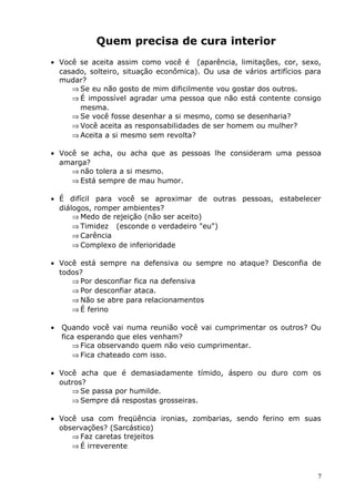 Quem precisa de cura interior
• Você se aceita assim como você é (aparência, limitações, cor, sexo,
casado, solteiro, situação econômica). Ou usa de vários artifícios para
mudar?
⇒ Se eu não gosto de mim dificilmente vou gostar dos outros.
⇒ É impossível agradar uma pessoa que não está contente consigo
mesma.
⇒ Se você fosse desenhar a si mesmo, como se desenharia?
⇒ Você aceita as responsabilidades de ser homem ou mulher?
⇒ Aceita a si mesmo sem revolta?
• Você se acha, ou acha que as pessoas lhe consideram uma pessoa
amarga?
⇒ não tolera a si mesmo.
⇒ Está sempre de mau humor.
• É difícil para você se aproximar de outras pessoas, estabelecer
diálogos, romper ambientes?
⇒ Medo de rejeição (não ser aceito)
⇒ Timidez (esconde o verdadeiro "eu")
⇒ Carência
⇒ Complexo de inferioridade
• Você está sempre na defensiva ou sempre no ataque? Desconfia de
todos?
⇒ Por desconfiar fica na defensiva
⇒ Por desconfiar ataca.
⇒ Não se abre para relacionamentos
⇒ É ferino
• Quando você vai numa reunião você vai cumprimentar os outros? Ou
fica esperando que eles venham?
⇒ Fica observando quem não veio cumprimentar.
⇒ Fica chateado com isso.
• Você acha que é demasiadamente tímido, áspero ou duro com os
outros?
⇒ Se passa por humilde.
⇒ Sempre dá respostas grosseiras.
• Você usa com freqüência ironias, zombarias, sendo ferino em suas
observações? (Sarcástico)
⇒ Faz caretas trejeitos
⇒ É irreverente
7
 