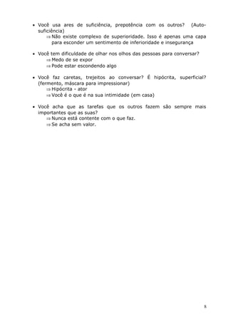 • Você usa ares de suficiência, prepotência com os outros? (Auto-
suficiência)
⇒ Não existe complexo de superioridade. Isso é apenas uma capa
para esconder um sentimento de inferioridade e insegurança
• Você tem dificuldade de olhar nos olhos das pessoas para conversar?
⇒ Medo de se expor
⇒ Pode estar escondendo algo
• Você faz caretas, trejeitos ao conversar? É hipócrita, superficial?
(fermento, máscara para impressionar)
⇒ Hipócrita - ator
⇒ Você é o que é na sua intimidade (em casa)
• Você acha que as tarefas que os outros fazem são sempre mais
importantes que as suas?
⇒ Nunca está contente com o que faz.
⇒ Se acha sem valor.
8
 