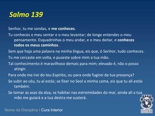 Salmo 139 
Senhor, tu me sondas, e me conheces. 
Tu conheces o meu sentar e o meu levantar; de longe entendes o meu 
pensamento. Esquadrinhas o meu andar, e o meu deitar, e conheces 
todos os meus caminhos. 
Sem que haja uma palavra na minha língua, eis que, ó Senhor, tudo conheces. 
Tu me cercaste em volta, e puseste sobre mim a tua mão. 
Tal conhecimento é maravilhoso demais para mim; elevado é, não o posso 
atingir. 
Para onde me irei do teu Espírito, ou para onde fugirei da tua presença? 
Se subir ao céu, tu aí estás; se fizer no Seol a minha cama, eis que tu ali estás 
também. 
Se tomar as asas da alva, se habitar nas extremidades do mar, ainda ali a tua 
mão me guiará e a tua destra me susterá. 
Nome da Disciplina I Cura Interior 
 