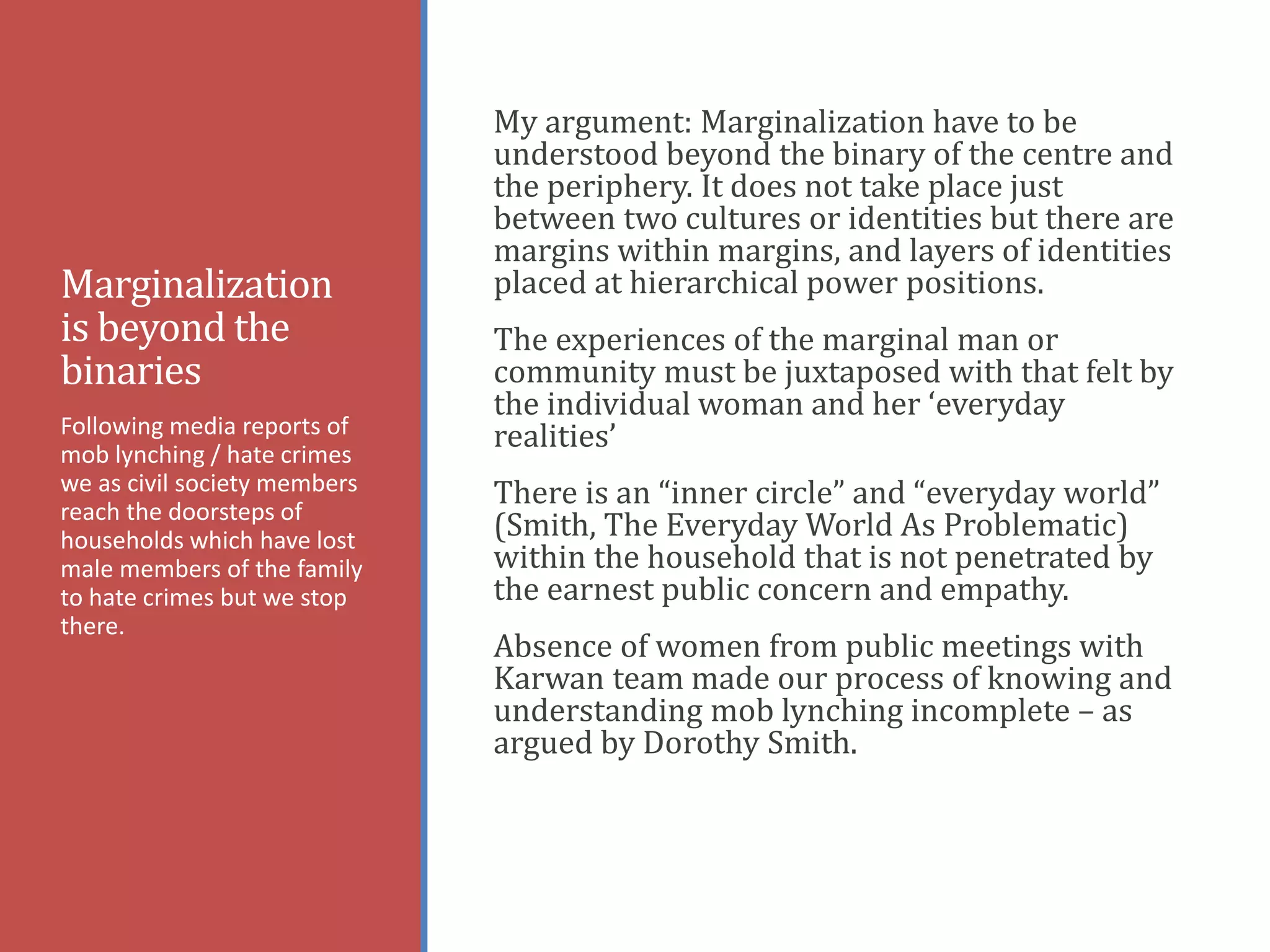 Marginalization
is beyond the
binaries
My argument: Marginalization have to be
understood beyond the binary of the centre and
the periphery. It does not take place just
between two cultures or identities but there are
margins within margins, and layers of identities
placed at hierarchical power positions.
The experiences of the marginal man or
community must be juxtaposed with that felt by
the individual woman and her ‘everyday
realities’
There is an “inner circle” and “everyday world”
(Smith, The Everyday World As Problematic)
within the household that is not penetrated by
the earnest public concern and empathy.
Absence of women from public meetings with
Karwan team made our process of knowing and
understanding mob lynching incomplete – as
argued by Dorothy Smith.
Following media reports of
mob lynching / hate crimes
we as civil society members
reach the doorsteps of
households which have lost
male members of the family
to hate crimes but we stop
there.
 