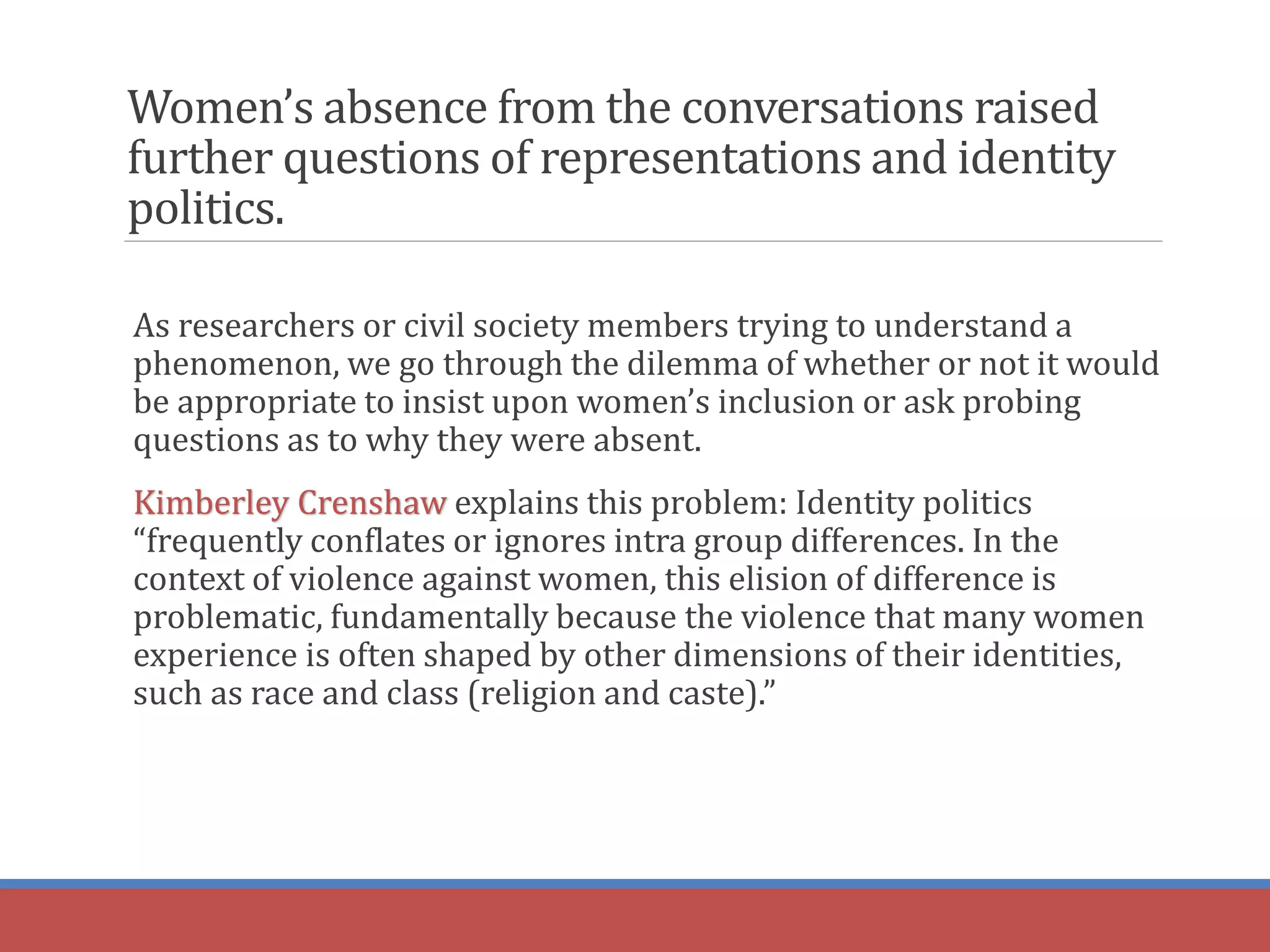 Women’s absence from the conversations raised
further questions of representations and identity
politics.
As researchers or civil society members trying to understand a
phenomenon, we go through the dilemma of whether or not it would
be appropriate to insist upon women’s inclusion or ask probing
questions as to why they were absent.
Kimberley Crenshaw explains this problem: Identity politics
“frequently conflates or ignores intra group differences. In the
context of violence against women, this elision of difference is
problematic, fundamentally because the violence that many women
experience is often shaped by other dimensions of their identities,
such as race and class (religion and caste).”
 