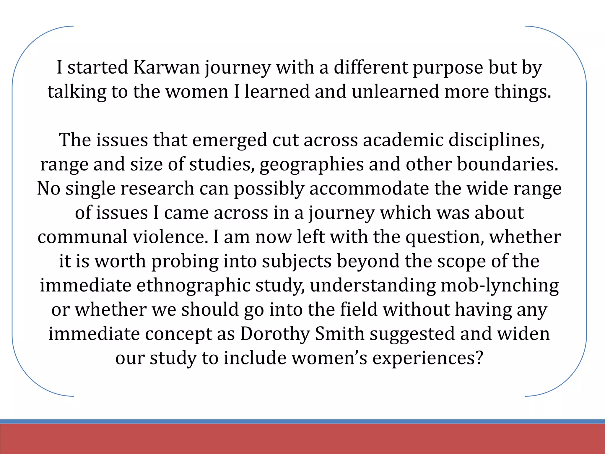 I started Karwan journey with a different purpose but by
talking to the women I learned and unlearned more things.
The issues that emerged cut across academic disciplines,
range and size of studies, geographies and other boundaries.
No single research can possibly accommodate the wide range
of issues I came across in a journey which was about
communal violence. I am now left with the question, whether
it is worth probing into subjects beyond the scope of the
immediate ethnographic study, understanding mob-lynching
or whether we should go into the field without having any
immediate concept as Dorothy Smith suggested and widen
our study to include women’s experiences?
 