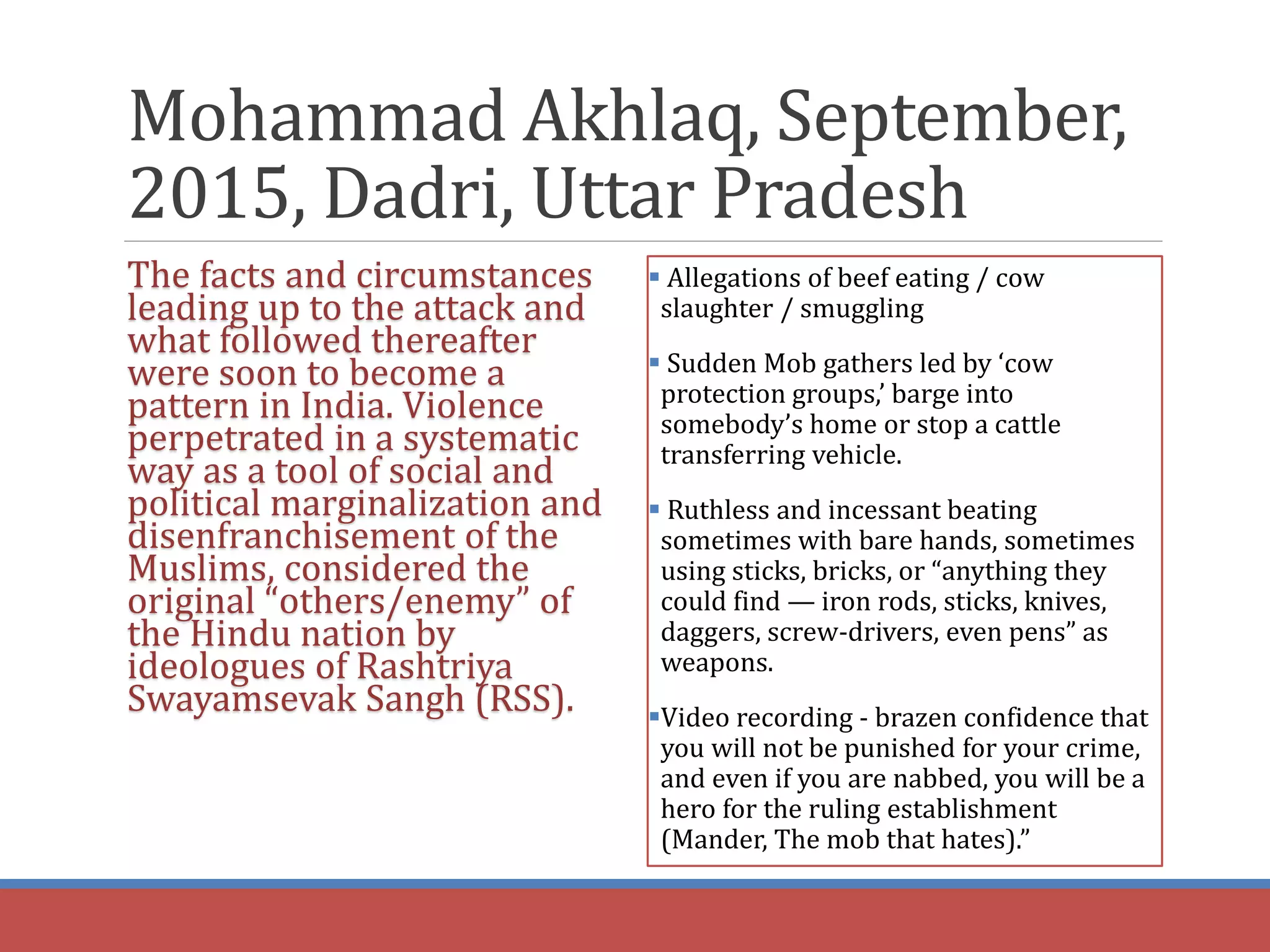 Mohammad Akhlaq, September,
2015, Dadri, Uttar Pradesh
The facts and circumstances
leading up to the attack and
what followed thereafter
were soon to become a
pattern in India. Violence
perpetrated in a systematic
way as a tool of social and
political marginalization and
disenfranchisement of the
Muslims, considered the
original “others/enemy” of
the Hindu nation by
ideologues of Rashtriya
Swayamsevak Sangh (RSS).
 Allegations of beef eating / cow
slaughter / smuggling
 Sudden Mob gathers led by ‘cow
protection groups,’ barge into
somebody’s home or stop a cattle
transferring vehicle.
 Ruthless and incessant beating
sometimes with bare hands, sometimes
using sticks, bricks, or “anything they
could find — iron rods, sticks, knives,
daggers, screw-drivers, even pens” as
weapons.
Video recording - brazen confidence that
you will not be punished for your crime,
and even if you are nabbed, you will be a
hero for the ruling establishment
(Mander, The mob that hates).”
 