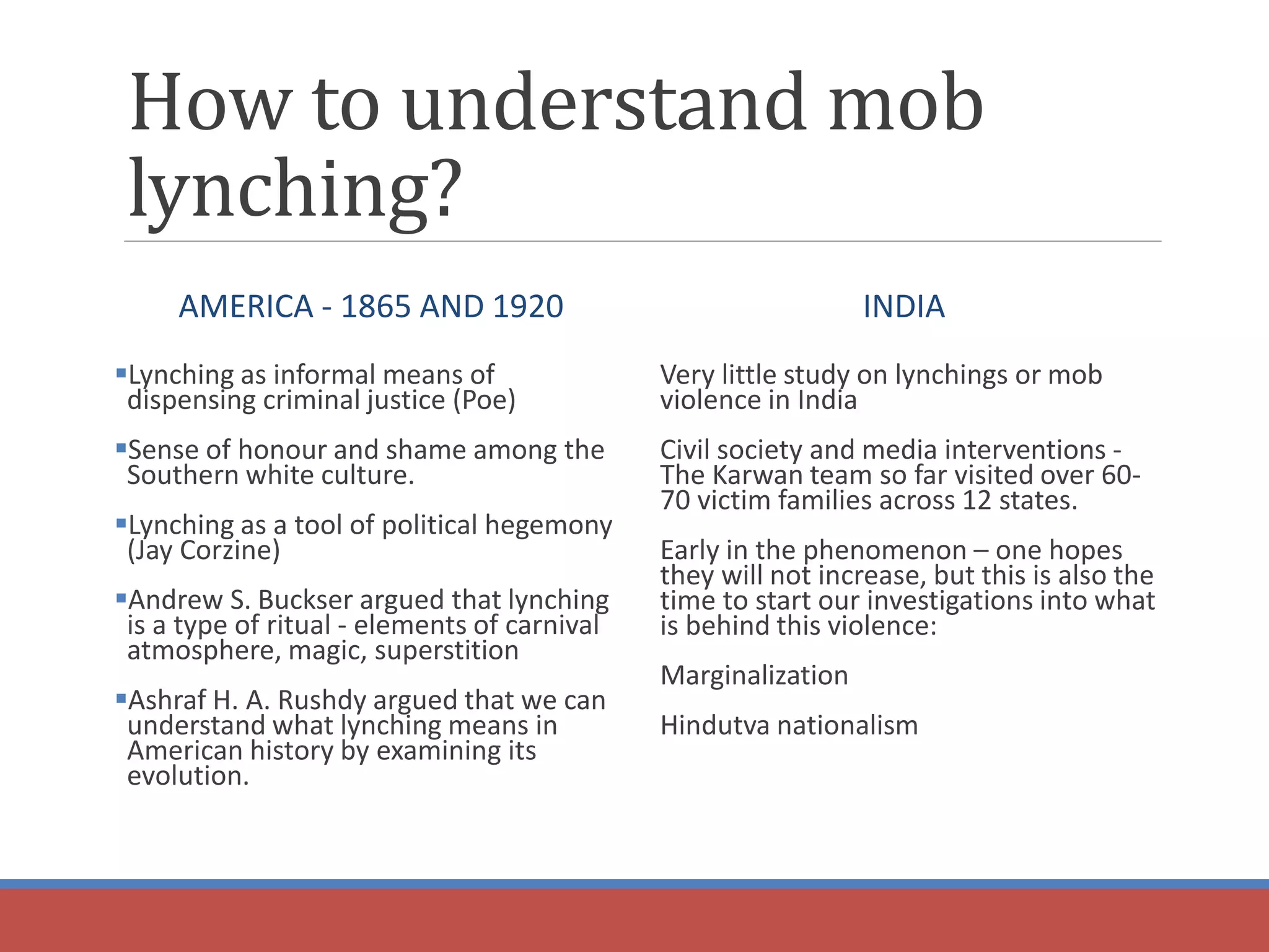 How to understand mob
lynching?
AMERICA - 1865 AND 1920
Lynching as informal means of
dispensing criminal justice (Poe)
Sense of honour and shame among the
Southern white culture.
Lynching as a tool of political hegemony
(Jay Corzine)
Andrew S. Buckser argued that lynching
is a type of ritual - elements of carnival
atmosphere, magic, superstition
Ashraf H. A. Rushdy argued that we can
understand what lynching means in
American history by examining its
evolution.
INDIA
Very little study on lynchings or mob
violence in India
Civil society and media interventions -
The Karwan team so far visited over 60-
70 victim families across 12 states.
Early in the phenomenon – one hopes
they will not increase, but this is also the
time to start our investigations into what
is behind this violence:
Marginalization
Hindutva nationalism
 