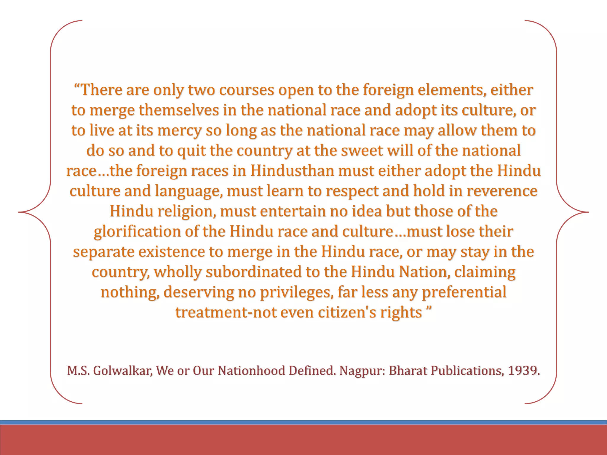 “There are only two courses open to the foreign elements, either
to merge themselves in the national race and adopt its culture, or
to live at its mercy so long as the national race may allow them to
do so and to quit the country at the sweet will of the national
race…the foreign races in Hindusthan must either adopt the Hindu
culture and language, must learn to respect and hold in reverence
Hindu religion, must entertain no idea but those of the
glorification of the Hindu race and culture…must lose their
separate existence to merge in the Hindu race, or may stay in the
country, wholly subordinated to the Hindu Nation, claiming
nothing, deserving no privileges, far less any preferential
treatment-not even citizen's rights ”
M.S. Golwalkar, We or Our Nationhood Defined. Nagpur: Bharat Publications, 1939.
 
