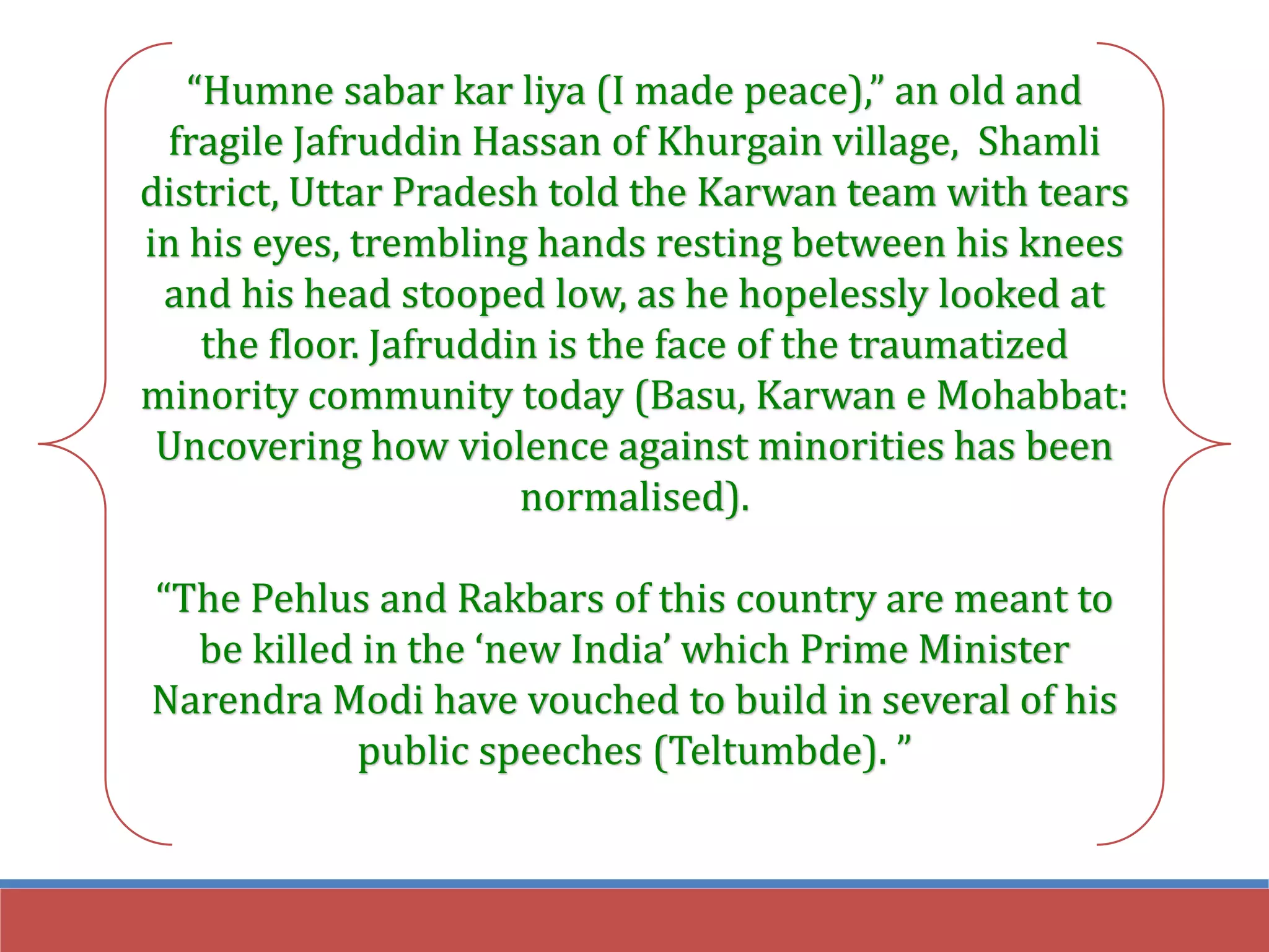 “Humne sabar kar liya (I made peace),” an old and
fragile Jafruddin Hassan of Khurgain village, Shamli
district, Uttar Pradesh told the Karwan team with tears
in his eyes, trembling hands resting between his knees
and his head stooped low, as he hopelessly looked at
the floor. Jafruddin is the face of the traumatized
minority community today (Basu, Karwan e Mohabbat:
Uncovering how violence against minorities has been
normalised).
“The Pehlus and Rakbars of this country are meant to
be killed in the ‘new India’ which Prime Minister
Narendra Modi have vouched to build in several of his
public speeches (Teltumbde). ”
 