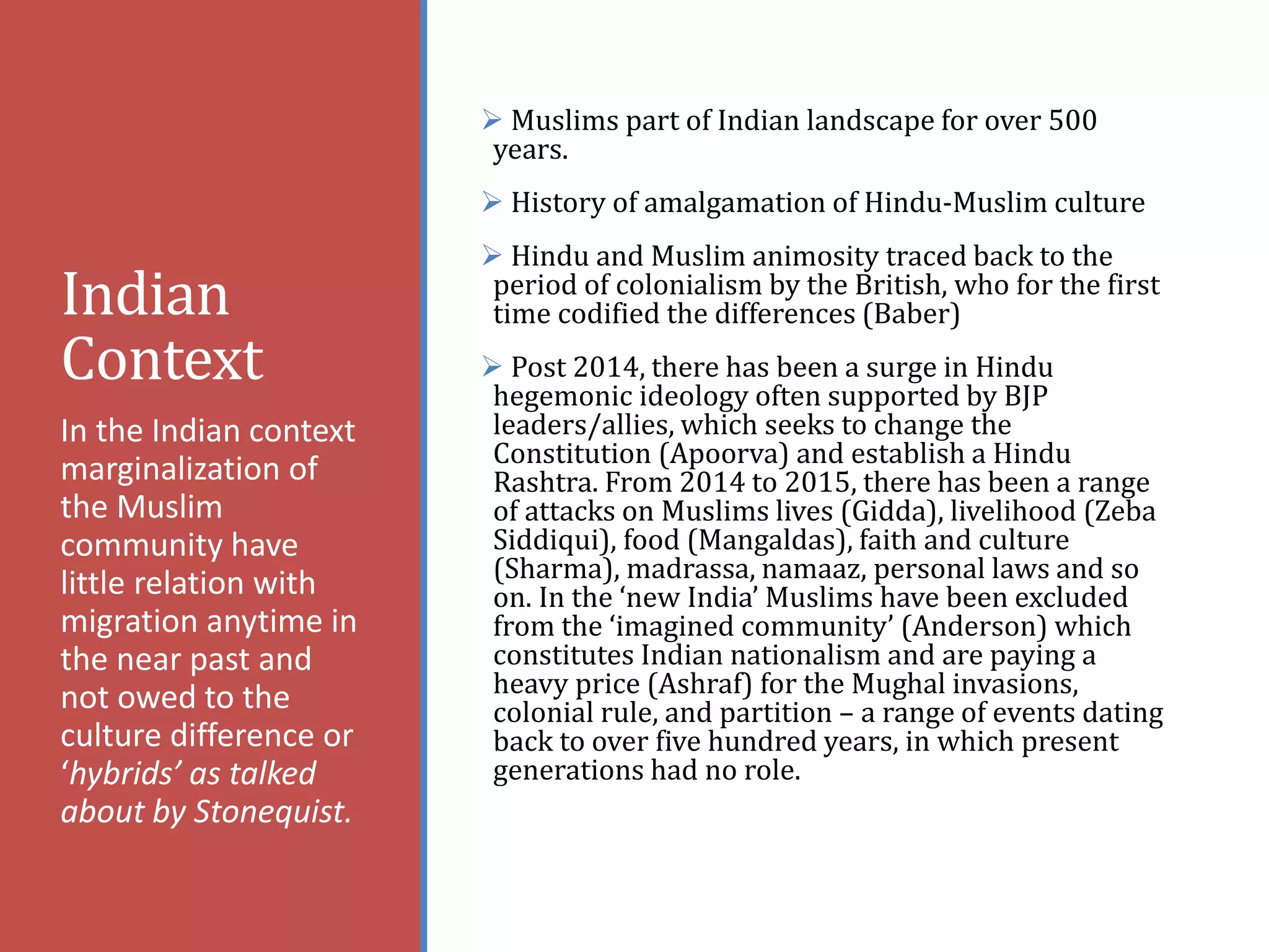 Indian
Context
 Muslims part of Indian landscape for over 500
years.
 History of amalgamation of Hindu-Muslim culture
 Hindu and Muslim animosity traced back to the
period of colonialism by the British, who for the first
time codified the differences (Baber)
 Post 2014, there has been a surge in Hindu
hegemonic ideology often supported by BJP
leaders/allies, which seeks to change the
Constitution (Apoorva) and establish a Hindu
Rashtra. From 2014 to 2015, there has been a range
of attacks on Muslims lives (Gidda), livelihood (Zeba
Siddiqui), food (Mangaldas), faith and culture
(Sharma), madrassa, namaaz, personal laws and so
on. In the ‘new India’ Muslims have been excluded
from the ‘imagined community’ (Anderson) which
constitutes Indian nationalism and are paying a
heavy price (Ashraf) for the Mughal invasions,
colonial rule, and partition – a range of events dating
back to over five hundred years, in which present
generations had no role.
In the Indian context
marginalization of
the Muslim
community have
little relation with
migration anytime in
the near past and
not owed to the
culture difference or
‘hybrids’ as talked
about by Stonequist.
 