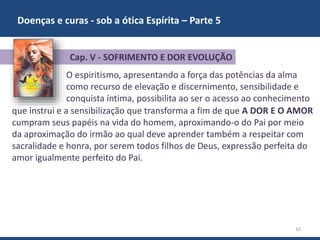 Doenças e curas - sob a ótica Espírita – Parte 5
10
O espiritismo, apresentando a força das potências da alma
como recurso de elevação e discernimento, sensibilidade e
conquista íntima, possibilita ao ser o acesso ao conhecimento
que instrui e a sensibilização que transforma a fim de que A DOR E O AMOR
cumpram seus papéis na vida do homem, aproximando-o do Pai por meio
da aproximação do irmão ao qual deve aprender também a respeitar com
sacralidade e honra, por serem todos filhos de Deus, expressão perfeita do
amor igualmente perfeito do Pai.
Cap. V - SOFRIMENTO E DOR EVOLUÇÃO
 