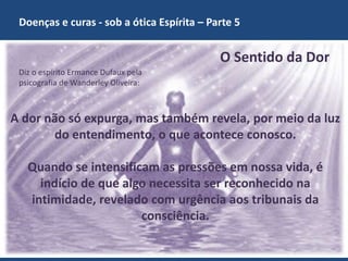 Doenças e curas - sob a ótica Espírita – Parte 5
GECD - Grupo Espírita Cristão Despertar 2
O Sentido da Dor
A dor não só expurga, mas também revela, por meio da luz
do entendimento, o que acontece conosco.
Quando se intensificam as pressões em nossa vida, é
indício de que algo necessita ser reconhecido na
intimidade, revelado com urgência aos tribunais da
consciência.
Diz o espírito Ermance Dufaux pela
psicografia de Wanderley Oliveira:
 