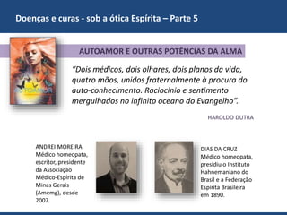 Doenças e curas - sob a ótica Espírita – Parte 5
ANDREI MOREIRA
Médico homeopata,
escritor, presidente
da Associação
Médico-Espírita de
Minas Gerais
(Amemg), desde
2007.
AUTOAMOR E OUTRAS POTÊNCIAS DA ALMA
“Dois médicos, dois olhares, dois planos da vida,
quatro mãos, unidos fraternalmente à procura do
auto-conhecimento. Raciocínio e sentimento
mergulhados no infinito oceano do Evangelho”.
HAROLDO DUTRA
DIAS DA CRUZ
Médico homeopata,
presidiu o Instituto
Hahnemaniano do
Brasil e a Federação
Espírita Brasileira
em 1890.
 