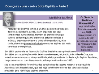 Doenças e curas - sob a ótica Espírita – Parte 5
4
FRANCISCO DE MENEZES DIAS DA CRUZ (1853-1937)
Em 1885, pronuncia na Federação Espírita Brasileira a sua primeira conferência,
Em 1890, em substituição ao Dr. Bezerra de Menezes, foi, então, o Dr. Dias da Cruz, que
anteriormente ocupava a vice-presidência, eleito presidente da Federação Espírita Brasileira,
cargo que exerceu com devotamento até os primeiros dias de 1895.
Medicina da Alma Os “Anais de
Medicina
Homeopática”,
cuja publicação
fora interrompida
em 1884,
reapareceram em
Janeiro de 1901,
devido aos esforços
do “mais puro dos
homeopatas
brasileiros”.
Possuidor de enorme clínica, o Dr. Dias da Cruz não fugia aos
deveres da caridade, dando, assim expansão aos seus
sentimentos humanitários. Homem de grande e invulgar
cultura, deixou riquíssima biblioteca. Estudioso desde a
infância, preocupou-se com a ciência homeopática e, mais
tarde, diante de provas irrefutáveis tornou-se espírita dos mais
caridosos e evangélicos.
Sob a sua presidência foram iniciados os trabalhos de socorro material e espiritual da
Assistência aos Necessitados, que até hoje constituem o cerne dos serviços cristãos
prestados pela Federação Espírita Brasileira .
 