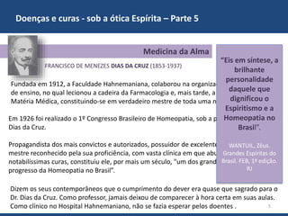 Doenças e curas - sob a ótica Espírita – Parte 5
5
FRANCISCO DE MENEZES DIAS DA CRUZ (1853-1937)
Em 1926 foi realizado o 1º Congresso Brasileiro de Homeopatia, sob a presidência do Dr.
Dias da Cruz.
Propagandista dos mais convictos e autorizados, possuidor de excelente cultura médica,
mestre reconhecido pela sua proficiência, com vasta clínica em que abundaram
notabilíssimas curas, constituiu ele, por mais um século, "um dos grandes marcos no
progresso da Homeopatia no Brasil”.
Medicina da Alma
Fundada em 1912, a Faculdade Hahnemaniana, colaborou na organização dos programas
de ensino, no qual lecionou a cadeira da Farmacologia e, mais tarde, a 1ª cadeira de
Matéria Médica, constituindo-se em verdadeiro mestre de toda uma nova geração.
Dizem os seus contemporâneos que o cumprimento do dever era quase que sagrado para o
Dr. Dias da Cruz. Como professor, jamais deixou de comparecer à hora certa em suas aulas.
Como clínico no Hospital Hahnemaniano, não se fazia esperar pelos doentes .
“Eis em síntese, a
brilhante
personalidade
daquele que
dignificou o
Espiritismo e a
Homeopatia no
Brasil”.
WANTUIL, Zêus.
Grandes Espíritas do
Brasil. FEB, 1ª edição.
RJ
 