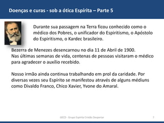 Doenças e curas - sob a ótica Espírita – Parte 5
GECD - Grupo Espírita Cristão Despertar 7
Durante sua passagem na Terra ficou conhecido como o
médico dos Pobres, o unificador do Espiritismo, o Apóstolo
do Espiritismo, o Kardec brasileiro.
Bezerra de Menezes desencarnou no dia 11 de Abril de 1900.
Nas últimas semanas de vida, centenas de pessoas visitaram o médico
para agradecer o auxílio recebido.
Nosso irmão ainda continua trabalhando em prol da caridade. Por
diversas vezes seu Espírito se manifestou através de alguns médiuns
como Divaldo Franco, Chico Xavier, Yvone do Amaral.
 