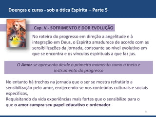 Doenças e curas - sob a ótica Espírita – Parte 5
8
No roteiro do progresso em direção a angelitude e à
integração em Deus, o Espírito amadurece de acordo com as
sensibilizações da jornada, consoante ao nível evolutivo em
que se encontra e os vínculos espirituais a que faz jus.
O Amor se apresenta desde o primeiro momento como a meta e
instrumento do progresso
Cap. V - SOFRIMENTO E DOR EVOLUÇÃO
No entanto há trechos na jornada que o ser se mostra refratário a
sensibilização pelo amor, enrijecendo-se nos conteúdos culturais e sociais
específicos,
Requisitando da vida experiências mais fortes que o sensibilize para o
que o amor cumpra seu papel educativo e ordenador.
 