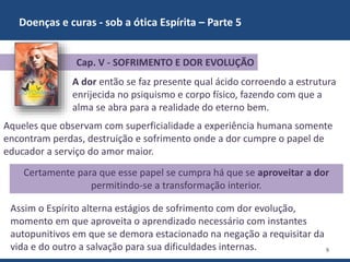 Doenças e curas - sob a ótica Espírita – Parte 5
9
A dor então se faz presente qual ácido corroendo a estrutura
enrijecida no psiquismo e corpo físico, fazendo com que a
alma se abra para a realidade do eterno bem.
Aqueles que observam com superficialidade a experiência humana somente
encontram perdas, destruição e sofrimento onde a dor cumpre o papel de
educador a serviço do amor maior.
Cap. V - SOFRIMENTO E DOR EVOLUÇÃO
Certamente para que esse papel se cumpra há que se aproveitar a dor
permitindo-se a transformação interior.
Assim o Espírito alterna estágios de sofrimento com dor evolução,
momento em que aproveita o aprendizado necessário com instantes
autopunitivos em que se demora estacionado na negação a requisitar da
vida e do outro a salvação para sua dificuldades internas.
 
