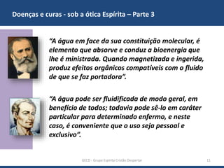 Doenças e curas - sob a ótica Espírita – Parte 3
GECD - Grupo Espírita Cristão Despertar 11
“A água em face da sua constituição molecular, é
elemento que absorve e conduz a bioenergia que
lhe é ministrada. Quando magnetizada e ingerida,
produz efeitos orgânicos compatíveis com o fluido
de que se faz portadora”.
“A água pode ser fluidificada de modo geral, em
benefício de todos; todavia pode sê-lo em caráter
particular para determinado enfermo, e neste
caso, é conveniente que o uso seja pessoal e
exclusivo”.
 