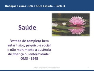 Doenças e curas - sob a ótica Espírita – Parte 3
GECD - Grupo Espírita Cristão Despertar 2
“estado de completo bem
estar físico, psíquico e social
e não meramente a ausência
de doença ou enfermidade”
OMS - 1948
Saúde
 