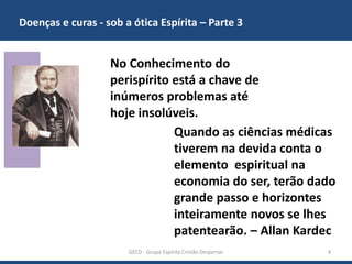 Doenças e curas - sob a ótica Espírita – Parte 3
GECD - Grupo Espírita Cristão Despertar 4
No Conhecimento do
perispírito está a chave de
inúmeros problemas até
hoje insolúveis.
Quando as ciências médicas
tiverem na devida conta o
elemento espiritual na
economia do ser, terão dado
grande passo e horizontes
inteiramente novos se lhes
patentearão. – Allan Kardec
 