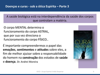 Doenças e curas - sob a ótica Espírita – Parte 3
GECD - Grupo Espírita Cristão Despertar 6
A saúde biológica está na interdependência da saúde dos corpos
que controlam a matéria.
O corpo MENTAL determina o
funcionamento do corpo ASTRAL,
que por sua vez direciona o
funcionamento do corpo FÍSICO..
É importante compreendermos o papel das
emoções, sentimentos e atitudes sobre eles, a
fim de melhor ajuizar sobre a responsabilidade
do homem na construção dos estados de saúde
e doença. Dr. Andrei Moreira
 