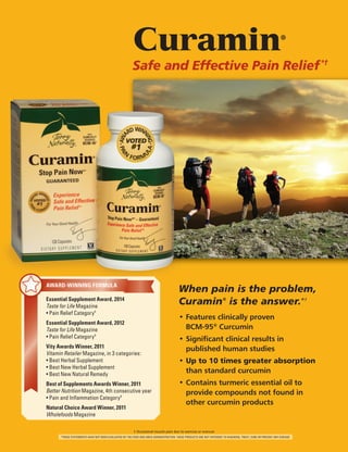 † Occasional muscle pain due to exercise or overuse
*THESE STATEMENTS HAVE NOT BEEN EVALUATED BY THE FOOD AND DRUG ADMINISTRATION. THESE PRODUCTS ARE NOT INTENDED TO DIAGNOSE, TREAT, CURE OR PREVENT ANY DISEASE.
Curamin®
Safe and Effective Pain Relief*†
When pain is the problem,
Curamin®
is the answer.*†
•	Features clinically proven
	BCM-95®
Curcumin
•	Significant clinical results in
	 published human studies
•	Up to 10 times greater absorption
	 than standard curcumin
•	Contains turmeric essential oil to 	
	 provide compounds not found in 	
	 other curcumin products
AWARD-WINNING FORMULA
Essential Supplement Award, 2014
Taste for Life Magazine
• Pain Relief Category†
Essential Supplement Award, 2012
Taste for Life Magazine
• Pain Relief Category†
Vity Awards Winner, 2011
Vitamin Retailer Magazine, in 3 categories:
• Best Herbal Supplement
• Best New Herbal Supplement
• Best New Natural Remedy
Best of Supplements Awards Winner, 2011
Better Nutrition Magazine, 4th consecutive year
• Pain and Inflammation Category†
Natural Choice Award Winner, 2011
Wholefoods Magazine
 
