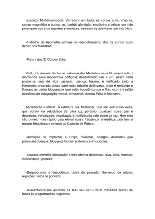 -Limpeza Multidimensional: Varredura em todos os corpos sutis, chacras,
campo magnético e áurico, seu padrão glandular, endócrino e celular que não
pertençam aos seus registros primordiais, correção de anomalias em deu DNA;
-Trabalho de Apometria através do desdobramento dos 32 corpos sutis
dentro dos Merkabas;
-Mantra dos 32 Corpos Sutis;
Você irá plasmar dentro da estrutura dos Merkabas seus 32 corpos sutis (
mantrando seus respectivos códigos), desdobrando um a um, assim cada
problema, seja de vida passada, doença, trauma, é verificado junto a
Hierarquia ancorada possa fazer todo trabalho de limpeza, onde é removido e
liberado as partes bloqueadas que estão impedindo que o fluxo ocorra e estão
ocasionando estagnação mental, emocional, doença física e financeiro.
Aprenderão a utilizar a estrutura dos Merkabas, que são estruturas vivas,
que vibram na velocidade da ultra luz, portanto, qualquer coisa que é
decretado, verbalizado, visualizado é multiplicado pelo poder da luz. Hoje eles
são o meio mais rápido para elevar nossa frequência energética, pois tem a
mesma frequência e sintonia do Cinturão de Fótons.
-Remoção de Implantes e Chips, miasmas, energias deletérias que
provocam doenças, bloqueios físicos, materiais e emocionais;
-Limpeza memória intracelular e intra-uterina de medos, raiva, ódio, traumas,
inferioridade, pobreza;
-Desprogramar e despolarizar ciclos do passado, libertando de culpas,
rejeições, votos de pobreza;
-Descontaminação genética de todo seu ser a nível monádico (alma) de
todas as programações negativas;
 