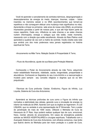 Você irá aprender o cancelamento de contratos kármicos, desprogramação e
desacoplamentos da energia do medo, doenças, traumas, culpas - todos
inseridos na memória celular e no DNA (acontecimentos que tornam-se
repetitivos e não conseguem efetuar uma mudança mais significativa na vida).
Aprenderão a limpar os primeiros sete anos de nossa vida (DNA), as primeiras
impressões gravadas a partir de nossos pais, e que até hoje fazem parte do
nosso repertório. Cada ano, influência os sete chacras e se estes chacras
nutrem informações, energia e códigos que não estão, neste momento,
ressoando com a direção que estão escolhendo. Através do Raio Platina você
aprenderá a quebrar de vez com a matriz de controle. Vocês criarão esta rede
que emitirá uns dos mais poderosos raios jamais registrados na história
espiritual da Terra.
-Ancoramento na Mãe Terra. Relação Saúde X Prosperidade X Terra;
- Fluxo de Abundância, ajuste de sua Base para Proteção Material;
Conhecerão o Poder do Ancoramento através da mãe Terra, adquirindo
maior estabilidade financeira, vitalidade, saúde, longevidade, prosperidade e
abundância. Conhecerá os Segredos do seu Livre-Arbítrio e a reencarnação e
mudará para sempre seu conceito religioso e dogmas que só os têm
prejudicado.
-Técnicas de Cura profunda: Celular, Endócrino, Figura do Infinito, Luz
Líquida, Sistema de Cura dos Arcturianos;
Aprenderá as técnicas profundas de cura como a Figura do Infinito que
normaliza a eletricidade das células, gerando cura e circulação de energia no
interior da molécula do DNA, fazendo com que os órgãos se regenerem. A LUZ
LÍQUIDA, que na verdade é uma representação da 5º Dimensão. Tem o poder
de penetração de mais de 1000 vezes. Utilizará o Merkaba de Cura da
Hierarquia do 5º Raio. Aqui poderá realizar qualquer tipo de cura, emocional,
físico, mental, através do ancoramento. Em casos de emergência poderão
solicitar as NAVES HOSPITALARES e cirurgias espirituais. Trabalharão com o
Avançado Sistema de Cura dos Arcturianos, com eficácia comprova, mas terão
que fazê-lo dentro do Merkaba para dar maior proteção e o poder de Cura.
 