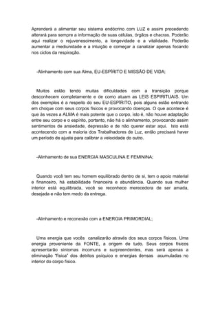 Aprenderá a alimentar seu sistema endócrino com LUZ e assim procedendo
alterará para sempre a informação de suas células, órgãos e chacras. Poderão
aqui realizar o rejuvenescimento, a longevidade e a vitalidade. Poderão
aumentar a mediunidade e a intuição e começar a canalizar apenas focando
nos ciclos da respiração.
-Alinhamento com sua Alma, EU-ESPÍRITO E MISSÃO DE VIDA;
Muitos estão tendo muitas dificuldades com a transição porque
desconhecem completamente e de como atuam as LEIS ESPIRITUAIS. Um
dos exemplos é a respeito do seu EU-ESPÍRITO, pois alguns estão entrando
em choque com seus corpos físicos e provocando doenças. O que acontece é
que às vezes a ALMA é mais potente que o corpo, isto é, não houve adaptação
entre seu corpo e o espírito, portanto, não há o alinhamento, provocando assim
sentimentos de ansiedade, depressão e de não querer estar aqui. Isto está
acontecendo com a maioria dos Trabalhadores de Luz, então precisará haver
um período de ajuste para calibrar a velocidade do outro.
-Alinhamento de sua ENERGIA MASCULINA E FEMININA;
Quando você tem seu homem equilibrado dentro de si, tem o apoio material
e financeiro, há estabilidade financeira e abundância. Quando sua mulher
interior está equilibrada, você se reconhece merecedora de ser amada,
desejada e não tem medo da entrega.
-Alinhamento e reconexão com a ENERGIA PRIMORDIAL;
Uma energia que vocês canalizarão através dos seus corpos físicos. Uma
energia proveniente da FONTE, a origem de tudo. Seus corpos físicos
apresentarão sintomas incomuns e surpreendentes, mas será apenas a
eliminação “física” dos detritos psíquico e energias densas acumuladas no
interior do corpo físico.
 