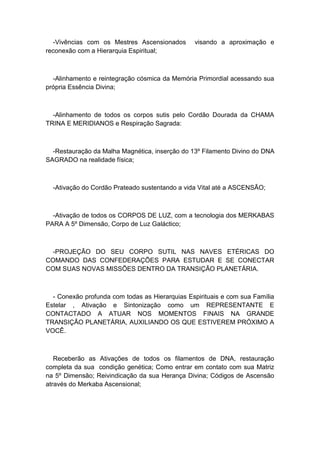 -Vivências com os Mestres Ascensionados visando a aproximação e
reconexão com a Hierarquia Espiritual;
-Alinhamento e reintegração cósmica da Memória Primordial acessando sua
própria Essência Divina;
-Alinhamento de todos os corpos sutis pelo Cordão Dourada da CHAMA
TRINA E MERIDIANOS e Respiração Sagrada:
-Restauração da Malha Magnética, inserção do 13º Filamento Divino do DNA
SAGRADO na realidade física;
-Ativação do Cordão Prateado sustentando a vida Vital até a ASCENSÃO;
-Ativação de todos os CORPOS DE LUZ, com a tecnologia dos MERKABAS
PARA A 5º Dimensão, Corpo de Luz Galáctico;
-PROJEÇÃO DO SEU CORPO SUTIL NAS NAVES ETÉRICAS DO
COMANDO DAS CONFEDERAÇÕES PARA ESTUDAR E SE CONECTAR
COM SUAS NOVAS MISSÕES DENTRO DA TRANSIÇÃO PLANETÁRIA.
- Conexão profunda com todas as Hierarquias Espirituais e com sua Família
Estelar , Ativação e Sintonização como um REPRESENTANTE E
CONTACTADO A ATUAR NOS MOMENTOS FINAIS NA GRANDE
TRANSIÇÃO PLANETÁRIA, AUXILIANDO OS QUE ESTIVEREM PRÓXIMO A
VOCÊ.
Receberão as Ativações de todos os filamentos de DNA, restauração
completa da sua condição genética; Como entrar em contato com sua Matriz
na 5º Dimensão; Reivindicação da sua Herança Divina; Códigos de Ascensão
através do Merkaba Ascensional;
 