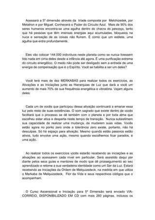 Acessará a 5º dimensão através da tríade composta por Melchizedek, por
Metatron e por Miguel. Conhecerá o Poder do Circuito Azul. Mais de 90% dos
seres humanos encontra-se uma agulha dentro do chacra do pescoço, tanto
que há pessoas que têm imensas energias aqui acumuladas, bloqueios na
nuca e sensação de as coisas não fluírem. É como que um estilete, uma
agulha que entra profundamente.
Eles vão colocar 144.000 indivíduos neste planeta como se nunca tivessem
tido nada em cima deles desde a infância até agora. É uma purificação extrema
do circuito energético. O medo não pode ser desligado sem a entrada de uma
energia de compensação que é o Espírito. Você se habilita a ser um deles?
Você terá mais de dez MERKABAS para realizar todos os exercícios, as
Ativações e as Iniciações junto as Hierarquias de Luz que dará a você um
aumento de mais 70% de sua frequência energética e vibratória. Vejam alguns
deles:
Cada um de vocês que participou dessa ativação continuará a emanar essa
luz pelo resto de suas existências. O som sagrado que existe dentro de vocês
facilitará que o processo se dê também com o planeta e por toda alma que
escolheu estar ativa e desperta neste tempo de transição. Nunca subestimem
sua capacidade de realizar uma mudança, de mudarem suas vidas. Vocês
estão agora no ponto zero onde a tolerância zero existe, portanto, não há
desculpas. Só há espaço para ativação. Mesmo quando estão passivos estão
ativos, tudo envolve uma ação, mesmo quando escolhemos ficar parados, é
uma ação.
Ao realizar todos os exercícios vocês estarão recebendo as iniciações e as
ativações ao acessarem cada nível em particular. Será assistido daqui por
diante pelos seus guias e mentores de modo que dê prosseguimento ao seu
aprendizado e retome a sua verdadeira identidade como um Ser da Luz. Estará
recebendo as Iniciações da Ordem de Melquizedeck, na medida em que utiliza
o Merkaba de Melquizedeck, Flor da Vida e seus respectivos códigos que o
acompanham.
O Curso Ascensional e Iniciação para 5º Dimensão será enviado VIA-
CORREIO, DISPONIBILIZADO EM CD com mais 260 páginas, inclusos os
 