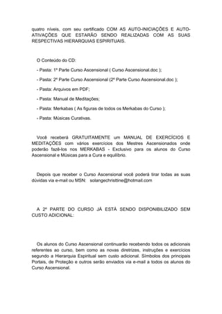 quatro níveis, com seu certificado COM AS AUTO-INICIAÇÕES E AUTO-
ATIVAÇÕES QUE ESTARÃO SENDO REALIZADAS COM AS SUAS
RESPECTIVAS HIERARQUIAS ESPIRITUAIS.
O Conteúdo do CD:
- Pasta: 1º Parte Curso Ascensional ( Curso Ascensional.doc );
- Pasta: 2º Parte Curso Ascensional (2º Parte Curso Ascensional.doc );
- Pasta: Arquivos em PDF;
- Pasta: Manual de Meditações;
- Pasta: Merkabas ( As figuras de todos os Merkabas do Curso );
- Pasta: Músicas Curativas.
Você receberá GRATUITAMENTE um MANUAL DE EXERCÍCIOS E
MEDITAÇÕES com vários exercícios dos Mestres Ascensionados onde
poderão fazê-los nos MERKABAS - Exclusivo para os alunos do Curso
Ascensional e Músicas para a Cura e equilíbrio.
Depois que receber o Curso Ascensional você poderá tirar todas as suas
dúvidas via e-mail ou MSN: solangechristtine@hotmail.com
A 2º PARTE DO CURSO JÁ ESTÁ SENDO DISPONIBILIZADO SEM
CUSTO ADICIONAL:
Os alunos do Curso Ascensional continuarão recebendo todos os adicionais
referentes ao curso, bem como as novas diretrizes, instruções e exercícios
segundo a Hierarquia Espiritual sem custo adicional. Símbolos dos principais
Portais, de Proteção e outros serão enviados via e-mail a todos os alunos do
Curso Ascensional.
 