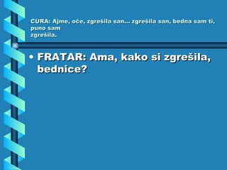 CURA: Ajme, oče, zgrešila san... zgrešila san, bedna sam ti, puno sam zgrešila. FRATAR: Ama, kako si zgrešila, bednice? 